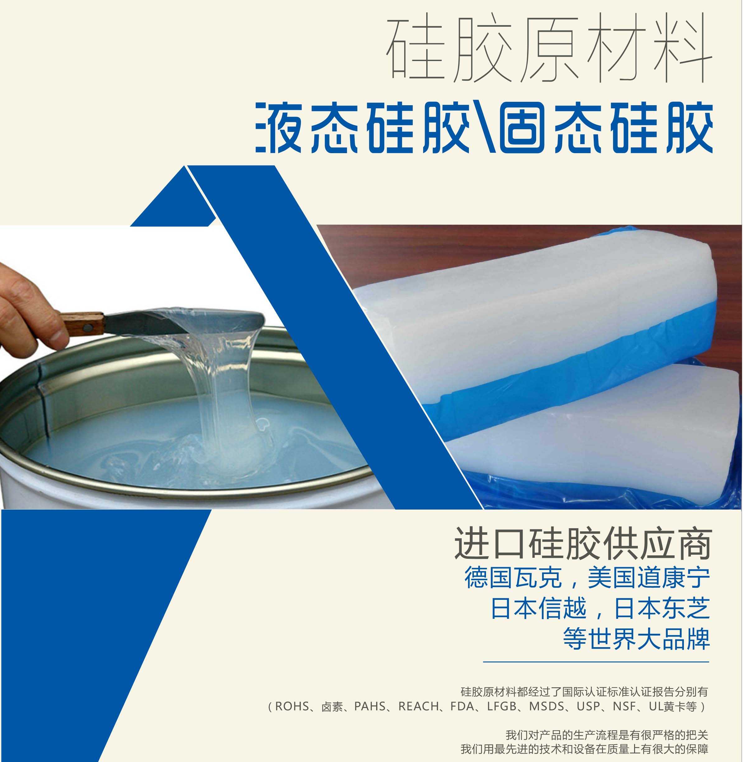 硅胶原材料按物理性质来分可以分成固体硅胶和液体硅胶    我们的供货渠道都是进口硅胶供应商。    如：德国瓦克，美国道康宁，日本信越，日本东芝等世界大品牌。    我们的硅胶原材料都经过了国际认证标准，认证报告分别有（ROHS、卤素、PAHS、REACH、FDA、LFGB、MSDS、USP、NSF、UL黄卡等）。    我们对产品的生产流程是有很严格的把关，我们用最先进的技术和设备在质量上有很大的保障